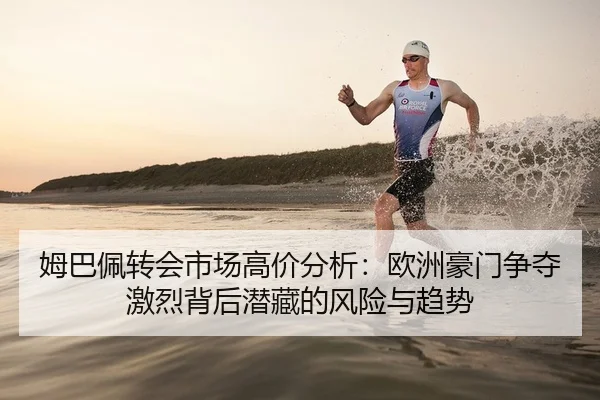 姆巴佩转会市场高价分析：欧洲豪门争夺激烈背后潜藏的风险与趋势